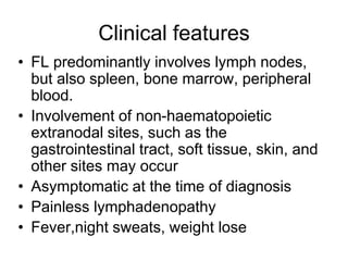 Clinical features
• FL predominantly involves lymph nodes,
but also spleen, bone marrow, peripheral
blood.
• Involvement of non-haematopoietic
extranodal sites, such as the
gastrointestinal tract, soft tissue, skin, and
other sites may occur
• Asymptomatic at the time of diagnosis
• Painless lymphadenopathy
• Fever,night sweats, weight lose
 