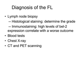 Diagnosis of the FL
• Lymph node biopsy
-- Histological staining: determine the grade
-- Immunostaining: high levels of bel-2
expression correlate with a worse outcome
• Blood tests
• Chest X-ray
• CT and PET scanning
 