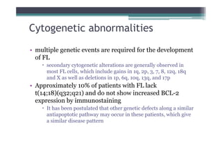 • multiple genetic events are required for the development
of FL
x secondary cytogenetic alterations are generally observed in
most FL cells, which include gains in 1q, 2p, 3, 7, 8, 12q, 18q
and X as well as deletions in 1p, 6q, 10q, 13q, and 17p
• Approximately 10% of patients with FL lack
t(14;18)(q32;q21) and do not show increased BCL-2
expression by immunostaining
x It has been postulated that other genetic defects along a similar
antiapoptotic pathway may occur in these patients, which give
a similar disease pattern
Cytogenetic abnormalities
 