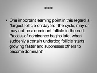 ***
• One important learning point in this regard is,
"largest follicle on day 3of the cycle, may or
may not be a dominant follicle in the end.
Process of dominance begins late, when
suddenly a certain underdog follicle starts
growing faster and suppresses others to
become dominant".
 