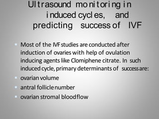 Ul trasound moni tori ng i n
i nduced cycl es, and
predicting success of IVF
 Most of the IVFstudies areconducted after
induction of ovarieswith help of ovulation
inducing agents like Clomiphene citrate. In such
inducedcycle,primarydeterminantsof successare:
 ovarianvolume
 antral folliclenumber
 ovarian stromal bloodflow
 