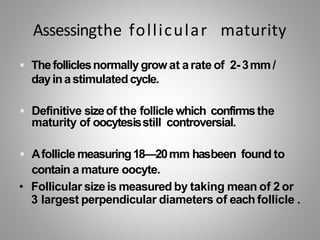 Assessingthe follicular maturity
 Thefolliclesnormally growat arate of 2- 3mm/
dayinastimulatedcycle.
 Definitive sizeof the follicle which confirmsthe
maturity of oocytesisstill controversial.
 Afollicle measuring18—20mm hasbeen found to
contain a mature oocyte.
• Follicular size is measured by taking mean of 2 or
3 largest perpendicular diameters of each follicle .
 