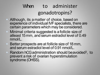 When to administer
gonadotropins?
 Although, its amatter of choice, based on
experienceof individual IVFspecialists, there are
certain parameters which may be considered.
 Minimal criteria suggested is afollicle size of
atleast 15mm, and serum estradiol level of 0.49
nmol/L.
 Better prospects are at follicle sizeof 18mm,
and serum estradiol level of 0.91 nmol/L.
 Random hCGadministration should beavoided3, to
prevent arisk of ovarian hyperstimulation
syndrome (OHSS).
 