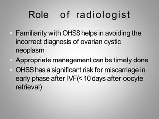 Role of radiologist
 Familiarity with OHSShelps in avoiding the
incorrect diagnosis of ovarian cystic
neoplasm
 Appropriate management canbe timely done
 OHSShasasignificant risk for miscarriage in
early phase after IVF(< 10days after oocyte
retrieval)
 