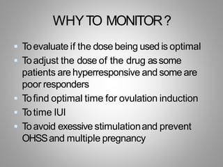 WHYTO MONITOR?
 Toevaluate if the dose being used is optimal
 Toadjust the dose of the drug assome
patients arehyperresponsive and some are
poor responders
 Tofind optimal time for ovulation induction
 Totime IUI
 Toavoid exessive stimulationand prevent
OHSSand multiple pregnancy
 