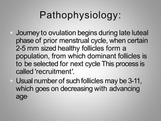 Pathophysiology:
 Journey to ovulation begins during late luteal
phase of prior menstrual cycle, when certain
2-5 mm sized healthy follicles form a
population, from which dominant follicles is
to be selected for next cycle This process is
called 'recruitment'.
 Usual number of suchfollicles may be 3-11,
which goes on decreasing with advancing
age.
 