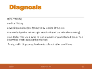 Diagnosis
History taking
medical history.
physical exam diagnose folliculitis by looking at the skin
use a technique for microscopic examination of the skin (dermoscopy).
your doctor may use a swab to take a sample of your infected skin or hair
determine what's causing the infection.
Rarely, a skin biopsy may be done to rule out other conditions.
3/2/2020 @NOBLE AJUNA 2020. 15
 
