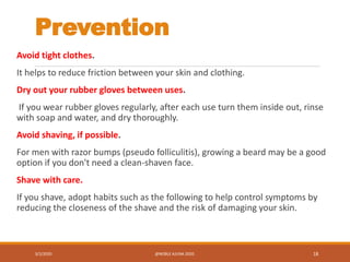 Prevention
Avoid tight clothes.
It helps to reduce friction between your skin and clothing.
Dry out your rubber gloves between uses.
If you wear rubber gloves regularly, after each use turn them inside out, rinse
with soap and water, and dry thoroughly.
Avoid shaving, if possible.
For men with razor bumps (pseudo folliculitis), growing a beard may be a good
option if you don't need a clean-shaven face.
Shave with care.
If you shave, adopt habits such as the following to help control symptoms by
reducing the closeness of the shave and the risk of damaging your skin.
3/2/2020 @NOBLE AJUNA 2020. 18
 