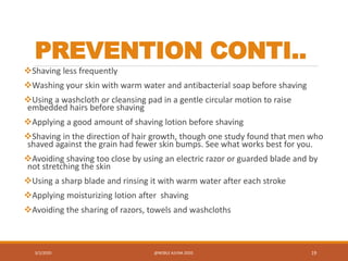 PREVENTION CONTI..
Shaving less frequently
Washing your skin with warm water and antibacterial soap before shaving
Using a washcloth or cleansing pad in a gentle circular motion to raise
embedded hairs before shaving
Applying a good amount of shaving lotion before shaving
Shaving in the direction of hair growth, though one study found that men who
shaved against the grain had fewer skin bumps. See what works best for you.
Avoiding shaving too close by using an electric razor or guarded blade and by
not stretching the skin
Using a sharp blade and rinsing it with warm water after each stroke
Applying moisturizing lotion after shaving
Avoiding the sharing of razors, towels and washcloths
3/2/2020 @NOBLE AJUNA 2020. 19
 