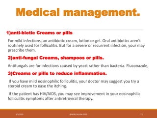 Medical management.
1)anti-biotic Creams or pills
For mild infections, an antibiotic cream, lotion or gel. Oral antibiotics aren't
routinely used for folliculitis. But for a severe or recurrent infection, your may
prescribe them.
2)anti-fungal Creams, shampoos or pills.
Antifungals are for infections caused by yeast rather than bacteria. Fluconazole,
3)Creams or pills to reduce inflammation.
If you have mild eosinophilic folliculitis, your doctor may suggest you try a
steroid cream to ease the itching.
If the patient has HIV/AIDS, you may see improvement in your eosinophilic
folliculitis symptoms after antiretroviral therapy.
3/2/2020 @NOBLE AJUNA 2020. 21
 