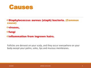 Causes
Staphylococcus aureus (staph) bacteria. (Common
cause)
viruses,
fungi
inflammation from ingrown hairs.
Follicles are densest on your scalp, and they occur everywhere on your
body except your palms, soles, lips and mucous membranes.
3/2/2020 @NOBLE AJUNA 2020. 4
 