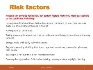 Risk factors
Anyone can develop folliculitis, but certain factors make you more susceptible
to the condition, including:
Having a medical condition that reduces your resistance to infection, such as
diabetes, chronic leukemia and HIV/AIDS
Having acne or dermatitis
Taking some medications, such as steroid creams or long-term antibiotic therapy
for acne
Being a male with curly hair who shaves
Regularly wearing clothing that traps heat and sweat, such as rubber gloves or
high boots
Soaking in a hot tub that's not maintained well
Causing damage to hair follicles by shaving, waxing or wearing tight clothing
3/2/2020 @NOBLE AJUNA 2020. 5
 