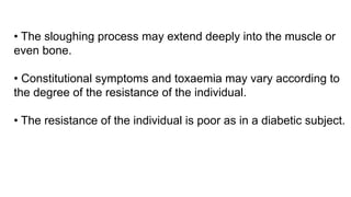 • The sloughing process may extend deeply into the muscle or
even bone.
• Constitutional symptoms and toxaemia may vary according to
the degree of the resistance of the individual.
• The resistance of the individual is poor as in a diabetic subject.
 