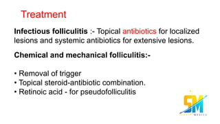 Treatment
Infectious folliculitis :- Topical antibiotics for localized
lesions and systemic antibiotics for extensive lesions.
Chemical and mechanical folliculitis:-
• Removal of trigger
• Topical steroid-antibiotic combination.
• Retinoic acid - for pseudofolliculitis
 