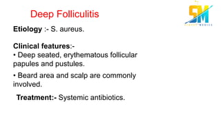 Deep Folliculitis
Etiology :- S. aureus.
Clinical features:-
• Deep seated, erythematous follicular
papules and pustules.
• Beard area and scalp are commonly
involved.
Treatment:- Systemic antibiotics.
 