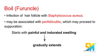 Boil (Furuncle)
• Infection of hair follicle with Staphylococcus aureus.
• may be associated with perifoliiculitis, which may proceed to
suppuration.
Starts with painful and indurated swelling
gradually extends
 
