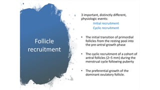 Follicle
recruitment
3 important, distinctly different,
physiologic events:
Initial recruitment
Cyclic recruitment
• The initial transition of primordial
follicles from the resting pool into
the pre-antral growth phase
• The cyclic recruitment of a cohort of
antral follicles (2–5 mm) during the
menstrual cycle following puberty
• The preferential growth of the
dominant ovulatory follicle.
 