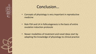 Conclusion…
• Concepts of physiology is very important in reproductive
medicine
• Role FSH and LH in folliculogenesis is the basis of entire
ovulation induction protocols
• Newer modalities of treatment and novel ideas start by
adapting the knowledge of physiology to clinical practice
 