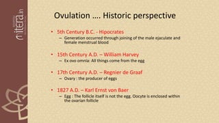 Ovulation …. Historic perspective
• 5th Century B.C. - Hipocrates
– Generation occurred through joining of the male ejaculate and
female menstrual blood
• 15th Century A.D. – William Harvey
– Ex ovo omnia: All things come from the egg
• 17th Century A.D. – Regnier de Graaf
– Ovary : the producer of eggs
• 1827 A.D. – Karl Ernst von Baer
– Egg : The follicle itself is not the egg. Oocyte is enclosed within
the ovarian follicle
 