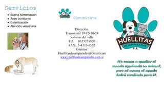 Servicios
Buena Alimentación
Aseo constante
Esterilización
Atención veterinaria
Comunícate
Dirección.
Transversal 19 CS 30-24
Sabanas del valle
Tel. 0355238800
FAX. 5-4333-6562
Correos.
Huellitasdesamparadas@Gmail.com
www.Huellitasdesamparadas.com.co