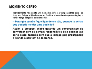 Momento certo		Tecnicamente não existe um momento certo ou tempo padrão para  se fazer um follow, o ideal é que ao finalizar a reunião de apresentação, o vendedor já pergunte cordialmente:-- Para que eu não fique ligando em vão, quando tu achas que poderia me dar uma posição?	Assim o prospect acaba gerando um compromisso de conversar com os demais responsáveis pela decisão até certo prazo, fazendo com que a ligação seja programada e tirando o seu tom de cobrança.