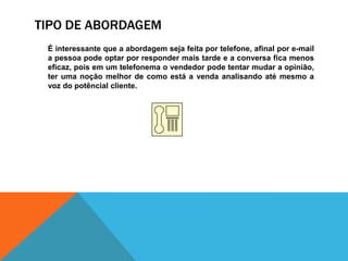 Tipo de abordagem	É interessante que a abordagem seja feita por telefone, afinal por e-mail a pessoa pode optar por responder mais tarde e a conversa fica menos eficaz, pois em um telefonema o vendedor pode tentar mudar a opinião, ter uma noção melhor de como está a venda analisando até mesmo a voz do potêncial cliente. 
