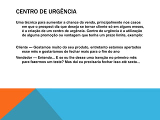 Centro de urgênciaUma técnica para aumentar a chance da venda, principalmente nos casos em que o prospect diz que deseja se tornar cliente só em alguns meses, é a criação de um centro de urgência. Centro de urgência é a utilização de alguma promoção ou vantagem que tenha um prazo limite, exemplo:Cliente --- Gostamos muito do seu produto, entretanto estamos apertados esse mês e gostariamos de fechar mais para o fim do anoVendedor --- Entendo... E se eu lhe desse uma isenção no primeiro mês para fazermos um teste? Mas daí eu precisaria fechar isso até sexta...