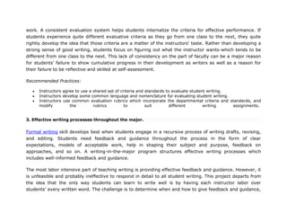 work. A consistent evaluation system helps students internalize the criteria for effective performance. If
students experience quite different evaluative criteria as they go from one class to the next, they quite
rightly develop the idea that those criteria are a matter of the instructors' taste. Rather than developing a
strong sense of good writing, students focus on figuring out what the instructor wants-which tends to be
different from one class to the next. This lack of consistency on the part of faculty can be a major reason
for students' failure to show cumulative progress in their development as writers as well as a reason for
their failure to be reflective and skilled at self-assessment.
Recommended Practices:
 Instructors agree to use a shared set of criteria and standards to evaluate student writing.
 Instructors develop some common language and nomenclature for evaluating student writing.
 Instructors use common evaluation rubrics which incorporate the departmental criteria and standards, and
modify the rubrics to suit different writing assignments.
3. Effective writing processes throughout the major.
Formal writing skill develops best when students engage in a recursive process of writing drafts, revising,
and editing. Students need feedback and guidance throughout the process in the form of clear
expectations, models of acceptable work, help in shaping their subject and purpose, feedback on
approaches, and so on. A writing-in-the-major program structures effective writing processes which
includes well-informed feedback and guidance.
The most labor intensive part of teaching writing is providing effective feedback and guidance. However, it
is unfeasible and probably ineffective to respond in detail to all student writing. This project departs from
the idea that the only way students can learn to write well is by having each instructor labor over
students' every written word. The challenge is to determine when and how to give feedback and guidance,
 
