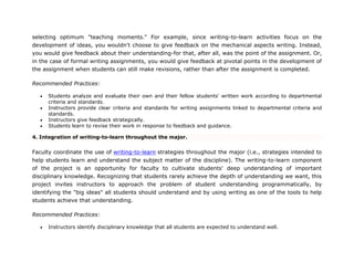 selecting optimum "teaching moments." For example, since writing-to-learn activities focus on the
development of ideas, you wouldn't choose to give feedback on the mechanical aspects writing. Instead,
you would give feedback about their understanding-for that, after all, was the point of the assignment. Or,
in the case of formal writing assignments, you would give feedback at pivotal points in the development of
the assignment when students can still make revisions, rather than after the assignment is completed.
Recommended Practices:
 Students analyze and evaluate their own and their fellow students' written work according to departmental
criteria and standards.
 Instructors provide clear criteria and standards for writing assignments linked to departmental criteria and
standards.
 Instructors give feedback strategically.
 Students learn to revise their work in response to feedback and guidance.
4. Integration of writing-to-learn throughout the major.
Faculty coordinate the use of writing-to-learn strategies throughout the major (i.e., strategies intended to
help students learn and understand the subject matter of the discipline). The writing-to-learn component
of the project is an opportunity for faculty to cultivate students' deep understanding of important
disciplinary knowledge. Recognizing that students rarely achieve the depth of understanding we want, this
project invites instructors to approach the problem of student understanding programmatically, by
identifying the "big ideas" all students should understand and by using writing as one of the tools to help
students achieve that understanding.
Recommended Practices:
 Instructors identify disciplinary knowledge that all students are expected to understand well.
 