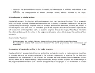  Instructors use writing-to-learn activities to monitor the development of students' understanding in the
program.
 Instructors use writing-to-learn to address persistent student learning problems in the major.
5. Development of mindful writers.
Faculty help students develop their abilities to evaluate their own learning and writing. This is an explicit
effort to promote students' effective self-assessment and increasing independence as learners and writers.
A good writing-in-the-major program produces students who not only write well, but who are mindful of
how to improve their own skills. An important goal of the project is to cultivate students' capacities for
self-assessment and independent work. As students progress through the major, they should internalize
the criteria and standards for writing in the program and become better able to judge the qualities of their
own work.
Recommended Practices:
 Students analyze and evaluate their own work according to departmental criteria and standards.
 The department creates "self assessment standards" that clarify progressively more sophisticated self
assessment skills.
6. A strategy to improve the writing-in-the-major program.
Faculty collectively assess student learning and writing and use the results to make decisions about how
to improve teaching and student progress in the program. Assessment is essential for the long-term
development and improvement of the program and its goals. By using shared criteria to evaluate student
writing, teams will be able to develop a way to collectively analyze student progress and make changes in
the program to better meet its goals. There is an opportunity in this project to use assessment of student
 