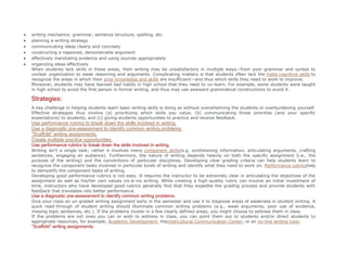  writing mechanics: grammar, sentence structure, spelling, etc.
 planning a writing strategy
 communicating ideas clearly and concisely
 constructing a reasoned, demonstrable argument
 effectively marshaling evidence and using sources appropriately
 organizing ideas effectively
When students lack skills in these areas, their writing may be unsatisfactory in multiple ways—from poor grammar and syntax to
unclear organization to weak reasoning and arguments. Complicating matters is that students often lack the meta-cognitive skills to
recognize the areas in which their prior knowledge and skills are insufficient—and thus which skills they need to work to improve.
Moreover, students may have learned bad habits in high school that they need to un-learn. For example, some students were taught
in high school to avoid the first person in formal writing, and thus may use awkward grammatical constructions to avoid it.
Strategies:
A key challenge in helping students learn basic writing skills is doing so without overwhelming the students or overburdening yourself.
Effective strategies thus involve (a) prioritizing which skills you value, (b) communicating those priorities (and your specific
expectations) to students, and (c) giving students opportunities to practice and receive feedback.
Use performance rubrics to break down the skills involved in writing.
Use a diagnostic pre-assessment to identify common writing problems.
“Scaffold” writing assignments.
Create multiple practice opportunities.
Use performance rubrics to break down the skills involved in writing.
Writing isn’t a single task; rather it involves many component skills(e.g. synthesizing information, articulating arguments, crafting
sentences, engaging an audience). Furthermore, the nature of writing depends heavily on both the specific assignment (i.e., the
purpose of the writing) and the conventions of particular disciplines. Developing clear grading criteria can help students learn to
recognize the component tasks involved in particular kinds of writing and identify what they need to work on. Performance rubricshelp
to demystify the component tasks of writing.
Developing good performance rubrics is not easy. It requires the instructor to be extremely clear in articulating the objectives of the
assignment as well as his/her own values vis-à-vis writing. While creating a high-quality rubric can involve an initial investment of
time, instructors who have developed good rubrics generally find that they expedite the grading process and provide students with
feedback that translates into better performance.
Use a diagnostic pre-assessment to identify common writing problems.
Give your class an un-graded writing assignment early in the semester and use it to diagnose areas of weakness in student writing. A
quick read-through of student writing should illuminate common writing problems (e.g., weak arguments, poor use of evidence,
missing topic sentences, etc.). If the problems cluster in a few clearly defined areas, you might choose to address them in class.
If the problems are not ones you can or wish to address in class, you can point them out to students and/or direct students to
appropriate resources, for example, Academic Development, theIntercultural Communication Center, or an on-line writing tutor.
“Scaffold” writing assignments.
 