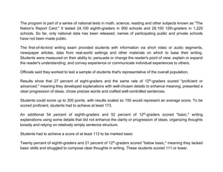 The program is part of a series of national tests in math, science, reading and other subjects known as "The
Nation's Report Card." It tested 24,100 eighth-graders in 950 schools and 28,100 12th-graders in 1,220
schools. So far, only national data has been released; names of participating public and private schools
have not been made public.
The first-of-its-kind writing exam provided students with information via short video or audio segments,
newspaper articles, data from real-world settings and other materials on which to base their writing.
Students were measured on their ability to: persuade or change the reader's point of view; explain or expand
the reader's understanding; and convey experience or communicate individual experiences to others.
Officials said they worked to test a sample of students that's representative of the overall population.
Results show that 27 percent of eight-graders and the same rate of 12th
-graders scored "proficient or
advanced," meaning they developed explanations with well-chosen details to enhance meaning, presented a
clear progression of ideas, chose precise words and crafted well-controlled sentences.
Students could score up to 300 points, with results scaled so 150 would represent an average score. To be
scored proficient, students had to achieve at least 173.
An additional 54 percent of eighth-graders and 52 percent of 12th
-graders scored "basic," writing
explanations using some details that did not enhance the clarity or progression of ideas, organizing thoughts
loosely and relying on relatively simply sentence structure.
Students had to achieve a score of at least 112 to be marked basic
Twenty percent of eighth-graders and 21 percent of 12th
-graders scored "below basic," meaning they lacked
basic skills and struggled to compose clear thoughts in writing. These students scored 111 or lower.
 