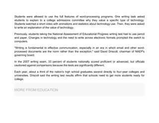 Students were allowed to use the full features of word-processing programs. One writing task asked
students to explain to a college admissions committee why they value a specific type of technology.
Students watched a short video with animations and statistics about technology use. Then, they were asked
to write an explanation of the value of technology.
Previously, students taking the National Assessment of Educational Progress writing test had to use pencil
and paper. Changes in technology and the need to write across electronic formats prompted the switch to
computers.
"Writing is fundamental to effective communication, especially in an era in which email and other word-
processed documents are the norm rather than the exception," said David Driscoll, chairman of NAEP's
governing board.
In the 2007 writing exam, 33 percent of students nationally scored proficient or advanced, but officials
cautioned against comparisons because the tests are significantly different.
Each year, about a third of the nation's high school graduates ascend directly to four-year colleges and
universities. Driscoll said the writing test results affirm that schools need to get more students ready for
college.
MORE FROM EDUCATION
 