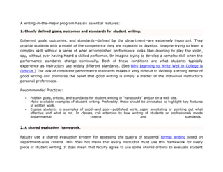 A writing-in-the-major program has six essential features:
1. Clearly defined goals, outcomes and standards for student writing.
Coherent goals, outcomes, and standards--defined by the department--are extremely important. They
provide students with a model of the competence they are expected to develop. Imagine trying to learn a
complex skill without a sense of what accomplished performance looks like--learning to play the violin,
say, without ever having heard a skilled performer. Or imagine trying to develop a complex skill when the
performance standards change continually. Both of these conditions are what students typically
experience as instructors use widely different standards. (See Why Learning to Write Well in College is
Difficult.) The lack of consistent performance standards makes it very difficult to develop a strong sense of
good writing and promotes the belief that good writing is simply a matter of the individual instructor's
personal preferences.
Recommended Practices:
 Publish goals, criteria, and standards for student writing in "handbooks" and/or on a web site.
 Make available examples of student writing. Preferably, these should be annotated to highlight key features
of written work.
 Expose students to examples of good--and poor--published work, again annotating or pointing out what
effective and what is not. In classes, call attention to how writing of students or professionals meets
departmental criteria and standards.
2. A shared evaluation framework.
Faculty use a shared evaluation system for assessing the quality of students' formal writing based on
department-wide criteria. This does not mean that every instructor must use this framework for every
piece of student writing. It does mean that faculty agree to use some shared criteria to evaluate student
 