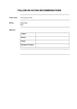 FOLLOW-ON ACTION RECOMMENDATIONS
Project name insert project name
Release Draft/Final
Date:
PRINCE2
Author:
Owner:
Client:
Document Number:
 