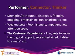 PerformerPerformer, Connector, Thinker
• Strengths/Attributes – Energetic, friendly,
outgoing, entertaining, fun, charismatic, etc
• Weaknesses: - Poor listeners, impatient, low
attention span,
• The Customer Experience: - Fun, gets to know
them, good rapport, gets entertained, ‘talking
to a mate’ etc.
 