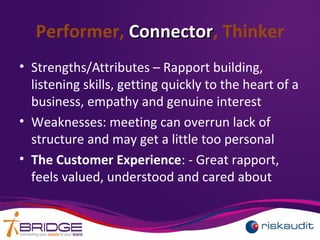 Performer, ConnectorConnector, Thinker
• Strengths/Attributes – Rapport building,
listening skills, getting quickly to the heart of a
business, empathy and genuine interest
• Weaknesses: meeting can overrun lack of
structure and may get a little too personal
• The Customer Experience: - Great rapport,
feels valued, understood and cared about
 