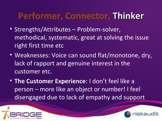 Performer, Connector, ThinkerThinker
• Strengths/Attributes – Problem-solver,
methodical, systematic, great at solving the issue
right first time etc
• Weaknesses: Voice can sound flat/monotone, dry,
lack of rapport and genuine interest in the
customer etc.
• The Customer Experience: I don’t feel like a
person – more like an object or number! I feel
disengaged due to lack of empathy and support
 