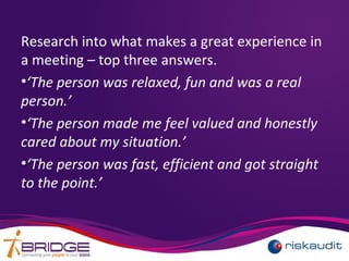 Research into what makes a great experience in
a meeting – top three answers.
•‘The person was relaxed, fun and was a real
person.’
•‘The person made me feel valued and honestly
cared about my situation.’
•‘The person was fast, efficient and got straight
to the point.’
 
