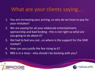 What are your clients saying....
1. You are increasing your pricing, so why do we have to pay for
your mistakes?
2. We are paying for all your elaborate entertainment,
sponsorship and bad lending - this is not right so what are
you going to do about it?
3. We had to bail you out...so where is the support for the SME
market?
4. How can you justify the fee rising to X?
5. RBS is in a mess - why should I be banking with you?
 