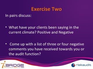 Exercise Two
In pairs discuss:
• What have your clients been saying in the
current climate? Positive and Negative
• Come up with a list of three or four negative
comments you have received towards you or
the audit function?
 