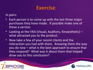 Exercise
In pairs:
• Each person is to come up with the last three major
purchases they have made. If possible make one of
these a service.
• Looking at the VKA (Visual, Auditory, Kinaesthetic) –
what attracted you to the product.
• Now take a few of your recent clients and the
interaction you had with them. Knowing them the way
you do now – what is the best approach to ensure that
they respond? What was it about them that helped
draw you to this conclusion?
 