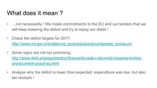 What does it mean ?
• …not necessarily ! We made commitments to the EU and our lenders that we
will keep lowering the deficit and try to repay our debts !
• Check the deficit targets for 2017:
http://www.mf.gov.si/si/delovna_podrocja/proracun/sprejeti_proracun/
• Some signs are not too promising:
http://www.delo.si/gospodarstvo/finance/bruselj-v-sloveniji-tveganje-krsitve-
proracunskih-pravil-eu.html
• Analyse why the deficit is lower than expected: expenditure was low, but also
tax receipts !
 