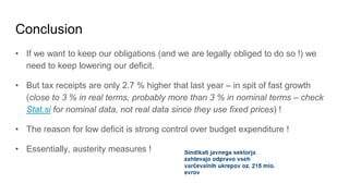 Conclusion
• If we want to keep our obligations (and we are legally obliged to do so !) we
need to keep lowering our deficit.
• But tax receipts are only 2.7 % higher that last year – in spit of fast growth
(close to 3 % in real terms, probably more than 3 % in nominal terms – check
Stat.si for nominal data, not real data since they use fixed prices) !
• The reason for low deficit is strong control over budget expenditure !
• Essentially, austerity measures !
 