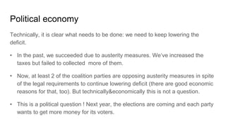 Political economy
Technically, it is clear what needs to be done: we need to keep lowering the
deficit.
• In the past, we succeeded due to austerity measures. We‘ve increased the
taxes but failed to collected more of them.
• Now, at least 2 of the coalition parties are opposing austerity measures in spite
of the legal requirements to continue lowering deficit (there are good economic
reasons for that, too). But technically&economically this is not a question.
• This is a political question ! Next year, the elections are coming and each party
wants to get more money for its voters.
 