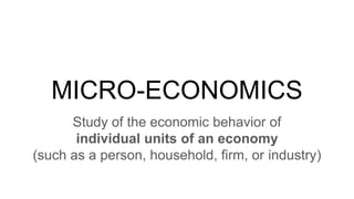 MICRO-ECONOMICS
Study of the economic behavior of
individual units of an economy
(such as a person, household, firm, or industry)
 