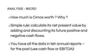 ANALYSIS - MICRO
◻How much is Cimos worth ? Why ?
◻Simple rule: calculate its net present value by
adding and discounting its future positive and
negative cash flows.
◻You have all the data in teh annual reports –
for the past (use cash flow or EBITDA)!
 