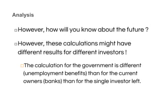 Analysis
◻However, how will you know about the future ?
◻However, these calculations might have
different results for different investors !
⬜The calculation for the government is different
(unemployment benefits) than for the current
owners (banks) than for the single investor left.
 