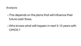 Analysis
◻ This depends on the plans that will influence their
future cash flows.
◻ Who knows what will happen in next 5-10 years with
CIMOS ?
 