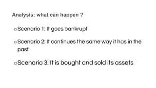 Analysis: what can happen ?
◻ Scenario 1: It goes bankrupt
◻ Scenario 2: It continues the same way it has in the
past
◻Scenario 3: It is bought and sold its assets
 
